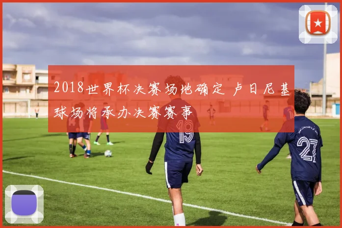 2018世界杯决赛场地确定 卢日尼基球场将承办决赛赛事