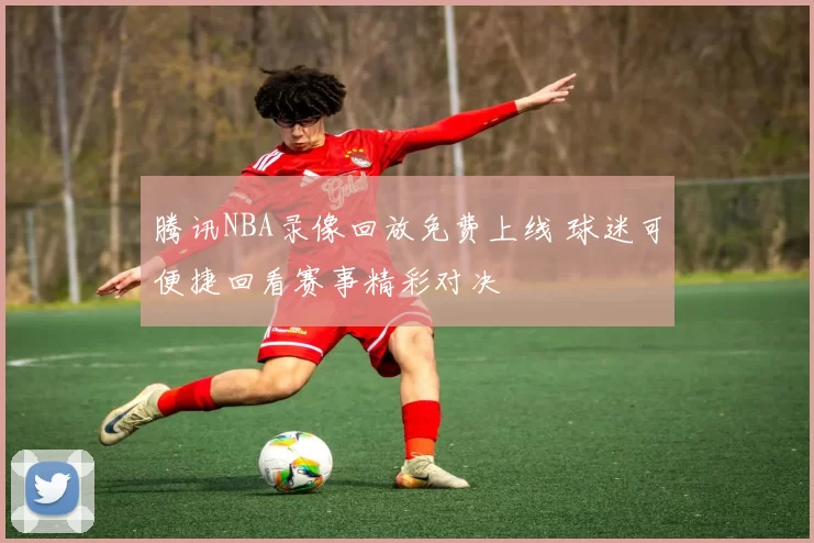 腾讯NBA录像回放免费上线 球迷可便捷回看赛事精彩对决