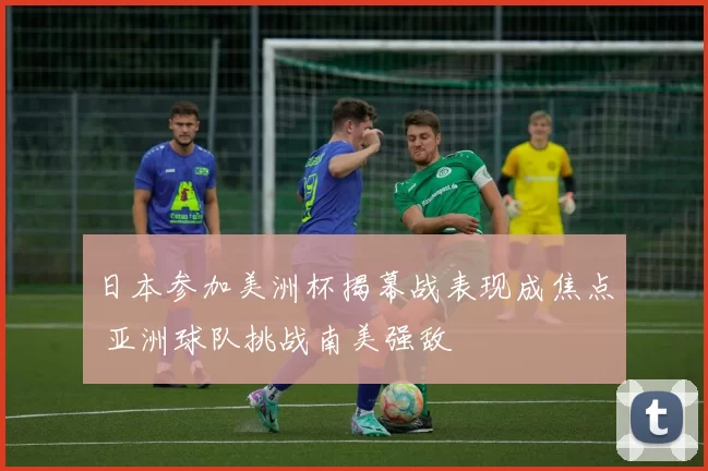 日本参加美洲杯揭幕战表现成焦点 亚洲球队挑战南美强敌