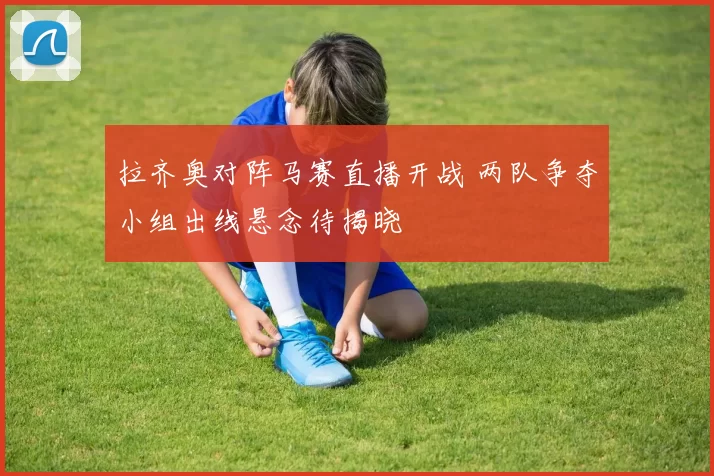 拉齐奥对阵马赛直播开战 两队争夺小组出线悬念待揭晓