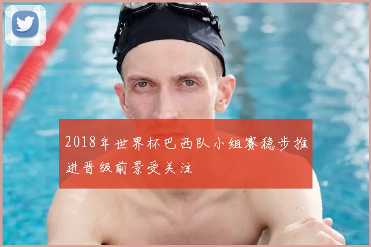 2018年世界杯巴西队小组赛稳步推进晋级前景受关注