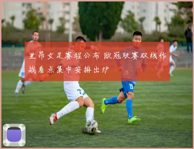 里昂女足赛程公布 欧冠联赛双线作战看点集中安排出炉