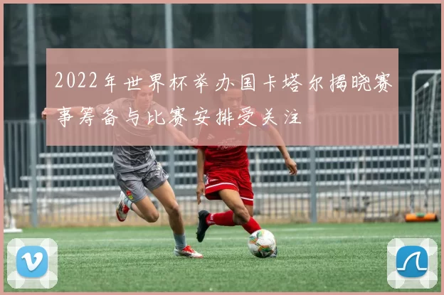 2022年世界杯举办国卡塔尔揭晓赛事筹备与比赛安排受关注