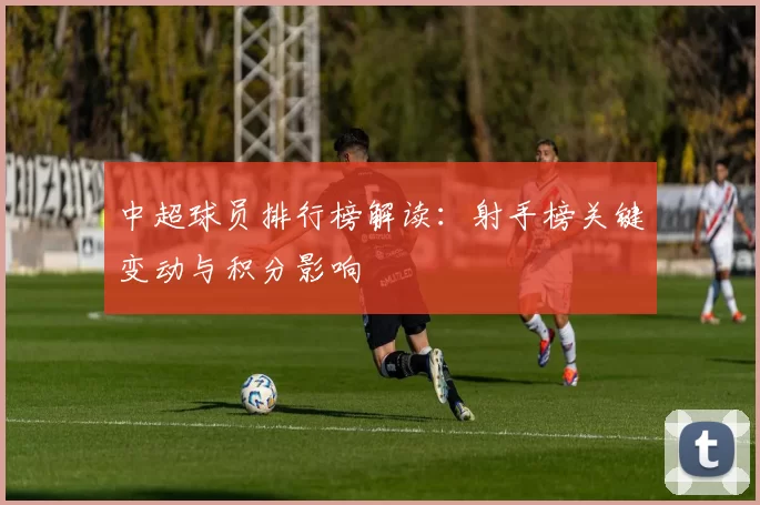 中超球员排行榜解读：射手榜关键变动与积分影响