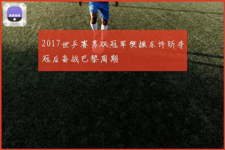 2017世乒赛男双冠军樊振东许昕夺冠后备战巴黎周期