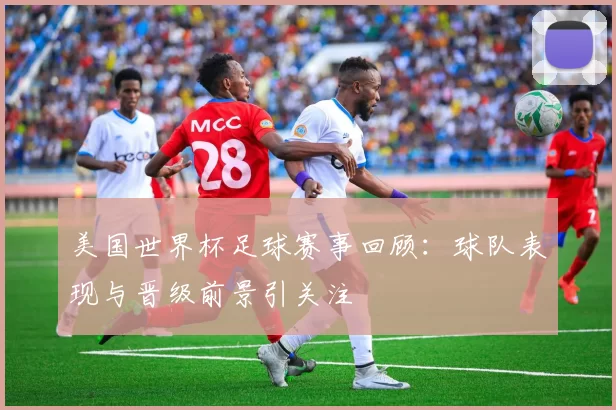 美国世界杯足球赛事回顾：球队表现与晋级前景引关注
