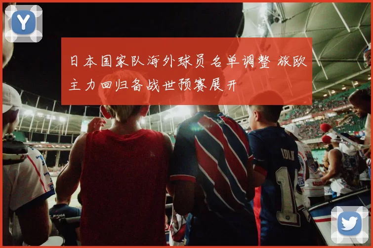日本国家队海外球员名单调整 旅欧主力回归备战世预赛展开