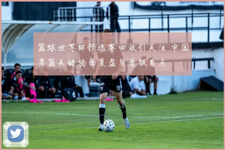 篮球世界杯预选赛回放引关注 中国男篮关键场面复盘与晋级看点