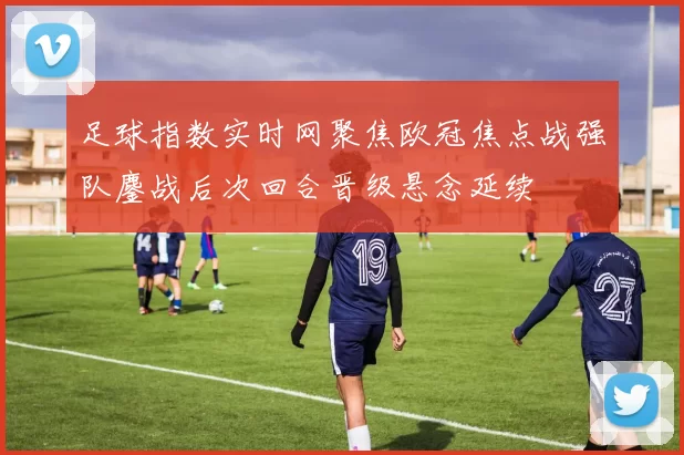 足球指数实时网聚焦欧冠焦点战强队鏖战后次回合晋级悬念延续