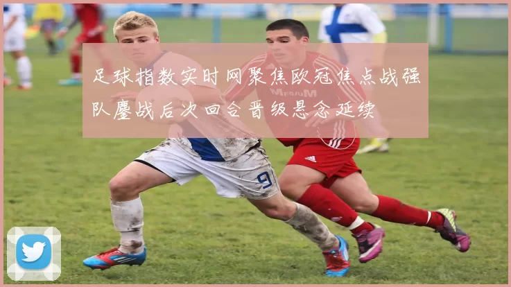 足球指数实时网聚焦欧冠焦点战强队鏖战后次回合晋级悬念延续