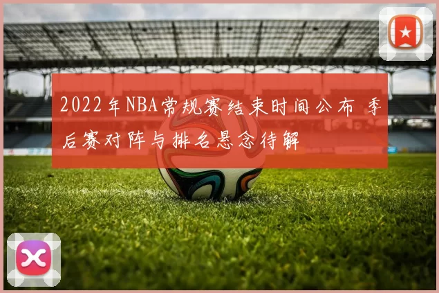 2022年NBA常规赛结束时间公布 季后赛对阵与排名悬念待解