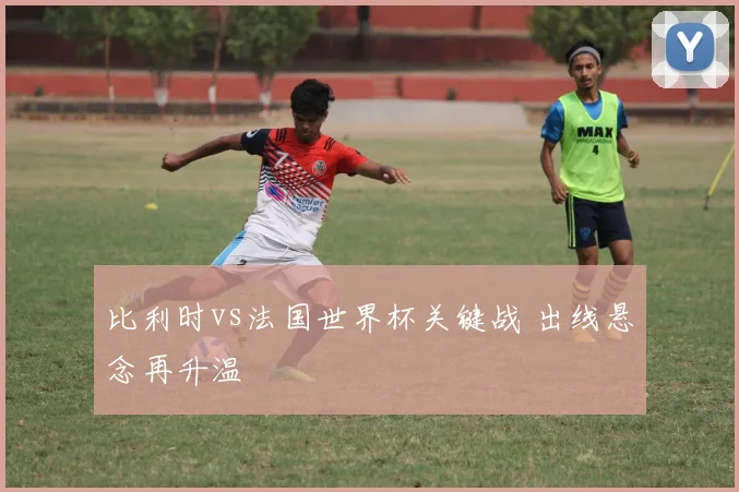 比利时vs法国世界杯关键战 出线悬念再升温