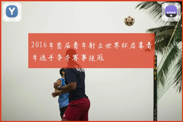 2016年首届青年射击世界杯启幕青年选手争夺赛事桂冠