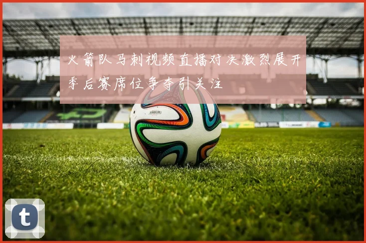 火箭队马刺视频直播对决激烈展开季后赛席位争夺引关注
