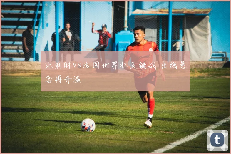 比利时vs法国世界杯关键战 出线悬念再升温