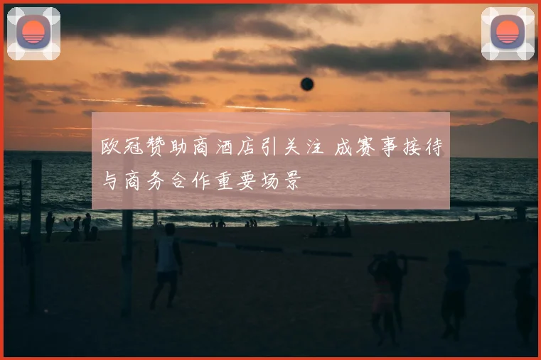 欧冠赞助商酒店引关注 成赛事接待与商务合作重要场景