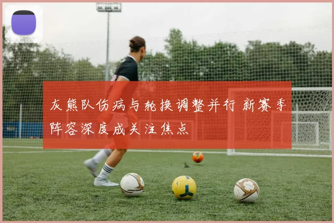 灰熊队伤病与轮换调整并行 新赛季阵容深度成关注焦点