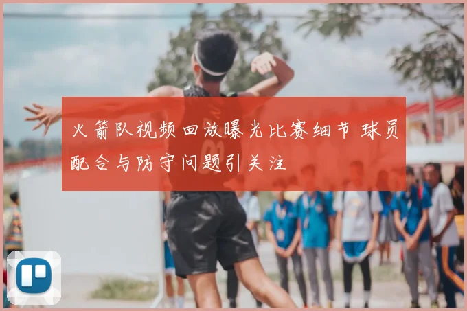 火箭队视频回放曝光比赛细节 球员配合与防守问题引关注