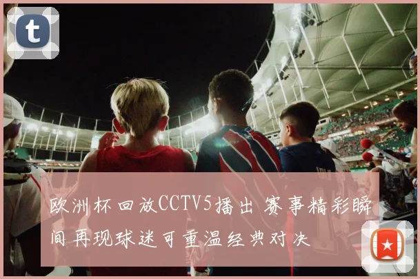 欧洲杯回放CCTV5播出 赛事精彩瞬间再现球迷可重温经典对决